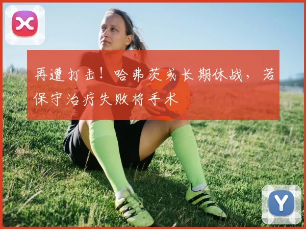 再遭打击！哈弗茨或长期休战，若保守治疗失败将手术